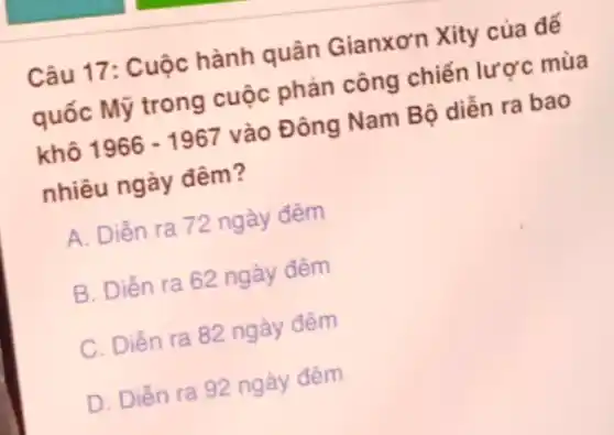 Câu 17: Cuộc hành quân Gianxơn Xity của đế
quốc Mỹ trong cuộc phản công chiến lược mùa
khô 1966-1967 vào Đông Nam Bộ diễn ra bao
nhiêu ngày đêm?
A. Diễn ra 72 ngày đêm
B. Diền ra 62 ngày đêm
C. Diển ra 82 ngày đêm
D. Diển ra 92 ngày đêm