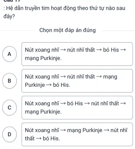 Câu 17
: Hệ dẫn truyền tim hoạt động theo thứ tự nào sau
đây?
Chọn một đáp án đúng
A )
Nút xoang nhĩ ­­­­→ nút nhĩ thất ­­­­→ bó His ­­­­→
mạng Purkinje.
Nút xoang nhĩ ­­­­→ nút nhĩ thất ­­­­→ mạng
Purkinje ­­­­→ bó His.
B B
C
Nút xoang nhĩ ­­­­→ bó His ­­­­→ nút nhĩ thất ­­­­→
C
mạng Purkinje.
Nút xoang nhĩ ­­­­→ mạng Purkinje ­­­­→ nút nhĩ