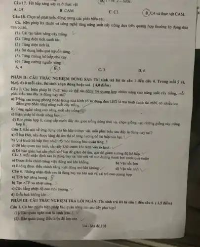 Câu 17. Hô hấp sáng xảy ra ở thực vật
)1-re; 2 -nướC.
A. C4.
B. CAM.
C. C3.
(D)C4 và thực vật CAM.
Câu 18. Chọn số phát biểu đúng trong các phát biểu sau.
Các biện pháp kỳ thuật và công nghệ tǎng nǎng suất cây trồng dựa trên quang hợp thường áp dụng dựa
trên cơ sở:
(1). Cài tạo tiềm nǎng cây trồng.
(2). Tǎng diện tích canh táC.
(3). Tǎng diện tích lá.
(4). Sử dụng hiệu quả nguồn sáng.
(5). Tǎng cường hô hấp cho cây.
(6). Tǎng cường nguồn sáng.
A. 4.
B. 5.
C. 3.
D. 6.
PHÀN II: CÂU TRÁC NGHIỆM ĐÚNG SAI: Thí sinh trả lời từ câu 1 đến câu 4. Trong mỗi ý a),
b),c), d) ở mỗi câu, thí sinh chọn đúng hoặc sai. (4,0 điểm)
Câu 1. Các biện pháp kĩ thuật nào có thể tác động tới quang hợp nhằm nâng cao nǎng suất cây trồng, mỗi
phát biểu sau đây là đúng hay sai?
a) Trồng rau trong phòng hoặc trong nhà kinh có sử dụng đèn LED là mô hình canh tác mới có nhiều ưu
điểm góp phần tǎng nǎng suất cây trồng.
b) Công nghệ nâng cao nǎng suất cây trong
c) Biện pháp kĩ thuật nông học L
d) Bón phân hợp lí, cung cấp nước đầy đủ, gieo trồng đúng thời vụ. chọn giống. tạo những giống cây trồng
hợp lí,
Câu 2. Khi nói về ứng dụng của hô hấp ở thực vật, mỗi phát biểu sau đây là đúng hay sai?
a) Ở hạt khô nếu được tǎng độ ẩm thì sẽ tǎng cường độ hô hấp của hạt.
b) Quá trình hô hấp làm nhiệt độ môi trường bảo quản tǎng. 8
c) Để bảo quan rau tươi, cần sấy khô trước khi đem vào tủ lạnh.
d) Để bảo quản hạt cần phơi khô hạt để giảm độ ẩm, qua đó giảm cường độ hô hấp.
Câu 3. Mỗi nhận định sau là đúng hay sai khi nói về con đường thoát hơi nước qua cutin
a) Được điều chinh bằng việc đóng mở khí khổng.
b) Vận tốc lớn
c) Không được điều chỉnh bằng việc đóng mở khí khổng 
d) Vận tốc nhỏ
Câu 4. Những nhận định sau là đúng hay sai khi nói về vai trò của quang hợp
a) Tích luỹ nǎng lượng .
b) Tạo ATP và nhiệt nǎng.
c) Cân bằng nhiệt độ của môi trường.
d) Điều hoà không khí.
PHÀN III: CÂU TRÁC NGHIỆM TRẢ LỜI NGÀN: Thí sinh trả lời từ câu 1 đến câu 6. ( 1,5 điểm)
Câu 1. Có bao nhiêu biện pháp bảo quản nông sản sau đây phù hợp?
(1). Bào quản ngǎn mát tủ lạnh (rau.).
(2). Bảo quản trong điều kiện độ ẩm cao.
3/4 - Mã đề 101