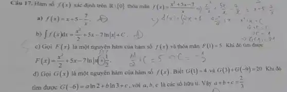 Câu 17. Hàm số f(x) xác định trên Rbackslash 0  thỏa mãn f(x)=(x^2+5x-7)/(x)
a) f(x)=x+5-(7)/(x)
int f(x)dx=(x^2)/(2)+5x-7lnvert xvert +C
c) Gọi F(x) là một nguyên hàm của hàm số f(x) và thỏa mãn F(1)=5 . Khi đó tìm được
F(x)=(x^2)/(2)+5x-7lnvert x+(1)/(2)
d) Gọi G(x) là một nguyên hàm của hàm số f(x) Biết G(1)=4 và G(3)+G(-9)=20 Khi đó
tim được G(-6)=aln2+bln3+c
, với a,b, c là các số hữu ti. Vậy
a+b+c=(2)/(3)