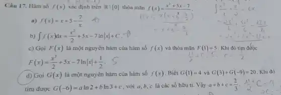 Câu 17. Hàm số f(x) xác định trên Rvert 0  thỏa mãn f(x)=(x^2+5x-7)/(x)
a) f(x)=x+5-(7)/(x)
int f(x)dx=(x^2)/(2)+5x-7lnvert xvert +C
c) Gọi F(x) là một nguyên hàm của hàm số f(x) và thỏa mãn F(1)=5 . Khi đó tìm được
F(x)=(x^2)/(2)+5x-7lnvert xvert +(1)/(2)
d) Gọi G(x) là một nguyên hàm của hàm số f(x) Biết G(1)=4 và G(3)+G(-9)=20 Khi đó
tìm được G(-6)=aln2+bln3+c
. với a,b,c là các số hữu ti. Vậy a+b+c=(2)/(3)