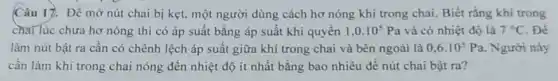 Câu 17. Để mở nút chai bị kẹt.một người dùng cách hơ nóng khí trong chai. Biết rằng khí trong
chai lúc chưa hơ nóng thì có áp suất bằng áp suất khí quyên 1,0.10^5Pa và có nhiệt độ là 7^circ C . Để
làm nút bật ra cân có chênh lệch áp suất giữa khí trong chai và bên ngoài là 0,6cdot 10^5Pa . Người này
cần làm khí trong chai nóng đến nhiệt độ ít nhất bằng bao nhiêu đề nút chai bật ra?