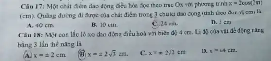 Câu 17: Một chất điểm dao động điều hòa dọc theo trục Ox với phương trình x=2cos(2pi t)
(cm) . Quãng đường đi được của chất điểm trong 3 chu kì dao động (tính theo đơn vị cm) là:
A. 40 cm.
B. 10 cm.
C.) 24 cm.
D. 5 cm
Câu 18: Một con lắc lò xo dao động điều hoà với biên độ 4 cm . Li độ của vật để động nǎng
bằng 3 lần thế nǎng là
x=pm 2cm
(B) x=pm 2sqrt (3)cm
x=pm 2sqrt (2)cm
D. x=pm 4cm