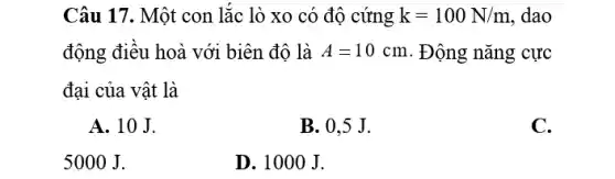 Câu 17. Một con lắc lò xo có độ cứng k=100N/m ,dao
động điều hoà với biên độ là A=10cm . Động nǎng cực
đại của vật là
A. 10 J.
B. 0,5 J.
C.
5000 J.
D. 100 O J.