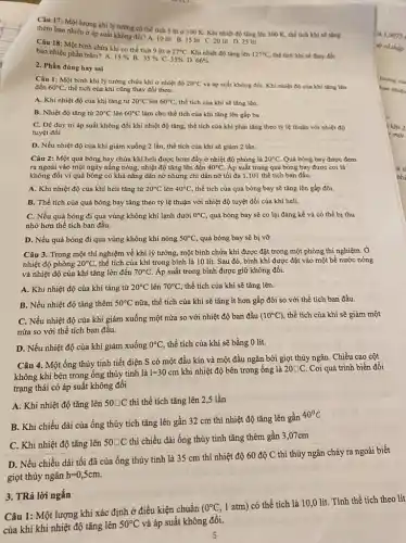 Câu 17: Một lượng khí lý tường có thể tích 5 lít ở 100 K. Khi nhiệt độ tǎng lên 300 K, thể tích khí sẽ tǎng
thêm bao nhiêu ở áp suất không đổi? A. 10 lit B. 15 lit C.20 lit D. 25 lit
Câu 18: Một bình chứa khí có thể tích 9 lít ở
27^circ C Khi nhiệt độ tǎng lên 127^circ C thể tích khi sẽ thay đổi bao nhiêu phần trǎm? A.
15%  B. 35%  C. 33%  D. 66% 
2. Phần đúng hay sai
Câu 1: Một bình khí lý tưởng chứa khí ở nhiệt độ 20^circ C và áp suất không đổi. Khi nhiệt độ của khí tǎng lên đến 60^circ C thể tích của khí cũng thay đổi theo.
A. Khi nhiệt độ của khí tǎng từ 20^circ C lên 60^circ C thể tích của khí sẽ tǎng lên.
B. Nhiệt độ tǎng từ 20^circ C lên 60^circ C làm cho thể tích của khí tǎng lên gấp ba
C. Để duy tri áp suất không đổi khi nhiệt độ tǎng, thể tích của khí phải tǎng theo tỷ lệ thuận với nhiệt độ
tuyệt đối.
D. Nếu nhiệt độ của khí giảm xuống 2 lần, thể tích của khí sẽ giảm 2 lần.
Câu 2: Một quả bóng bay chứa khí heli được bơm đầy ở nhiệt độ phòng là 20^circ C Quả bóng bay được đem
ra ngoài vào một ngày nắng nóng, nhiệt độ tǎng lên đến 40^circ C Áp suất trong quả bóng bay được coi là
không đổi vì quả bóng có khả nǎng dãn nở nhưng chỉ dãn nỡ tối đa 1,101 thể tích ban đầu.
A. Khi nhiệt độ của khí heli tǎng từ 20^circ C lên 40^circ C thể tích của quả bóng bay sẽ tǎng lên gấp đôi.
B. Thể tích của quả bóng bay tǎng theo tỷ lệ thuận với nhiệt độ tuyệt đối của khí heli.
C. Nếu quả bóng đi qua vùng không khí lạnh dưới 0^circ C quả bóng bay sẽ co lại đáng kể và có thể bị thu
nhỏ hơn thể tích ban đầu.
D. Nếu quả bóng đi qua vùng không khí nóng 50^circ C quả bóng bay sẽ bị vỡ
Câu 3. Trong một thí nghiệm về khí lý tưởng, một bình chứa khí được đặt trong một phòng thí nghiệm. Ở
nhiệt độ phòng 20^circ C thể tích của khí trong bình là 10 lít. Sau đó, bình khí được đặt vào một bể nước nóng
và nhiệt độ của khí tǎng lên đến 70^circ C Áp suất trong bình được giữ không đổi.
A. Khi nhiệt độ của khí tǎng từ 20^circ C lên 70^circ C thể tích của khí sẽ tǎng lên.
B. Nếu nhiệt độ tǎng thêm 50^circ C nữa, thể tích của khí sẽ tǎng ít hơn gấp đôi so với thể tích ban đầu.
C. Nếu nhiệt độ của khí giảm xuống một nửa so với nhiệt độ ban đầu (10^circ C) thể tích của khí sẽ giảm một
nửa so với thể tích ban đầu.
D. Nếu nhiệt độ của khí giảm xuống 0^circ C thể tích của khí sẽ bằng 0 lít.
Câu 4. Một ống thủy tinh tiết diện S có một đầu kín và một đầu ngǎn bởi giọt thủy ngân. Chiều cao cột
không khí bên trong ống thủy tinh là
l=30cm khi nhiệt độ bên trong ống là 20square C Coi quá trình biến đổi
trạng thái có áp suất không đổi
A. Khi nhiệt độ tǎng lên 50square C thì thể tích tǎng lên 2,5 lần
B. Khi chiều dài của ống thủy tích tǎng lên gần 32 cm thì nhiệt độ tǎng lên gần
40^circ C
C. Khi nhiệt độ tǎng lên 50square C
thì chiều dài ống thủy tinh tǎng thêm gần 3,07cm
D. Nếu chiều dài tối đã của ống thủy tinh là 35 cm thì nhiệt độ 60 độ C thì thủy ngân chảy ra ngoài biết
giọt thủy ngân h=0,5cm
Câu 1: Một lượng khí xác định ở điều kiện chuẩn
(0^circ C,
1 atm) có thể tích là 10,0 lít. Tính thể tích theo lít
của khí khi nhiệt độ tǎng lên
50^circ C và áp suất không đôi.
3. TRả lời ngắn