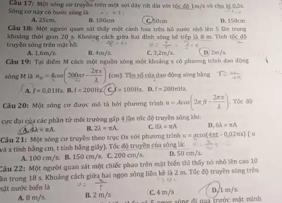 Câu 17: Một sóng cơ truyền trên một sợi dây rất dài với tốc độ 1m/s và chu kì 0,5s.
Sóng cơ này có bước sóng là:
lambda =v_(i)T
A. 25cm.
B. 100cm
(C) 50cm
D. 150cm
Câu 18: Một người quan sát thấy một cánh hoa trên hồ nước nhô lên 5 lần trong
khoảng thời gian 20 s. Khoảng cách giữa hai đỉnh sóng kế tiếp là 8 m . Tính tốc độ
truyền sóng trên mặt hồ.
A. 1,6m/s
B. 4m/s
C. 3,2m/s
( D) 2m/s
Câu 19: Tại điểm M cách một nguồn sóng một khoảng x có phương trình dao động
sóng M là u_(M)=4cos(200pi t-(2pi x)/(lambda ))(cm) Tần số của dao động sóng bằng
A. f=0,01Hz B. f=200Hz 7 C. f=100Hz D. f=200pi Hz
T= thin
Câu 20: Một sóng cơ được mô tả bởi phương trình
u=Acos(2pi ft-(2pi x)/(lambda )) . Tốc độ
cực đại của các phần tử môi trường gấp 4 lần tốc độ truyền sóng khi:
D. 6lambda =pi A
AR=pi A
B. 2lambda =pi A
C. 8lambda =pi A
Câu 21: Một sóng cơ truyền theo trục Ox với phương trình
u=acos(4pi t-0,02pi x) (u
và x tính bằng cm, t tính bằng giây). Tốc độ truyền của sóng là:
A. 100cm/s
B. 150cm/s
C. 200cm/s
D. 50cm/s
Câu 22: Một người quan sát một chiếc phao trên mặt biển thì thấy nó nhô lên cao 10
ần trong 18 s Khoảng cách giữa hai ngọn sóng liền kề là 2 m. Tốc độ truyền sóng trên
nặt nước biển là
A. 8m/s
B. 2m/s
C. 4m/s
ngon sóng đi qua trước mặt mình
D. 1m/s