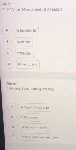 Câu 17
Ở người, loại tế bào có nhiều tỉ thể nhất là
A A
tế bào biểu bì.
B )
bạch cầu.
C C
hồng cầu.
D D
tế bào cơ tim.
Câu 18
Bộ khung tế bào là mạng lưới gồm
vi ống, sợi trung gian. A
B ) vi ống, vi sợi.
C vi sợi, sợi trung gian. C
D ) vi ống, vi sợi sợi trung gian.