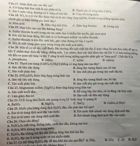 'Câu 17. Nhận định nào sau đây sai?
A. S ở trạng thái đơn chất là các phân tử
S_(8)
B. Thạch cao có công thức CaSO_(4)
C. Bột S màu vàng, thường có ở vùng có núi lửa
D. S tan tốt trong nướC.
Câu 18. SO_(2)
là một khí độc được thải ra từ các vùng công nghiệp, là một trong những nguyên nhân
chính gây ra hiện tượng nào dưới đây?
A. Mưa acid.
B. Hiệu ứng nhà kính.
C. Hiệu ứng đomino.
D. Sương mù.
Câu 19. Phát biểu nào sau đây không đúng?
A. Sulfur dioxide là một trong các tác nhân làm ô nhiễm khí quyển, gây mưa acid.
B. Khi núi lửa hoạt động, khí sinh ra có hydrogen sulfide và sulfur dioxide.
C. Sulfur dioxide là khí độc, mùi hắc , gây viêm đường hô hấp ở người.
D. SO_(2) là chất trung gian quan trọng trong sản xuất acid nitriC.
Câu 20. Một số cơ sở sản xuất thuốc Bắc thường đốt một chất bột rắn X màu vàng (là một đơn chất) để tạo ra
khí Y nhằm mục đích tẩy trắng, chống mốC. Tuy nhiên, theo các nhà khoa học thì khí Y có ảnh hưởng không
tốt đến cơ quan nội tạng và khí Y cũng là một trong những nguyên nhân gây ra "mưa acid". Chất rắn X là
A. phosphorus.
B. iodine.
C. sulfur.
D. carbon.
Câu 21. Thạch cao nung (CaSO_(4).0,5H_(2)O) không có ứng dụng nào sau đây?
A. làm vật liệu xây dựng.
B. dùng đúc tượng thạch cao, bó bột.
C. Sản xuất phân bón
D. làm chất phụ gia trong sản xuất đậu hũ.
Câu 22. (NH_(4))_(2)SO_(4) được ứng dụng trong lĩnh vực
A. làm vật liệu xây dựng.
B. dùng đúc tượng thạch cao, bó bột.
C. Sản xuất phân bón
D. làm chất phụ gia trong sản xuất đậu hũ.
Câu 23. Magnesium sulfate (MgSO_(4)) được ứng dụng trong lĩnh vực
A. Sản xuất muối tǎm.
B. Bổ sung Mg cho tôm, cá và động vật thủy sinh.
C. Làm giảm đau cơ.
D. Sản xuất vật liệu xây dựng.
Câu 24. Chất dùng làm thuốc cản quang trong kỹ thuật chụp X-quang là
A. BaSO_(4)
B MgSO_(4)
C. BaCl_(2)
D. CaSO_(4).0,5H_(2)O
Câu 25. Muốn pha loãng dung dịch H_(2)SO_(4) đặc, cần phải làm thế nào?
A. Rót từ từ dung dịch acid đặc vào nướC.
B. Rót nước thật nhanh vào dung dịch acid đặC.
C. Rót từ từ nước vào dung dịch acid đặC.
D. Rót nhanh dung dịch acid đặc vào nướC.
Câu 26. Chọn câu đúng?
A. H_(2)SO_(4)
là chất lỏng, không màu , sánh như dầu, không bay hơi.
B. H_(2)SO_(4)98%  không tan trong nướC.
C. H_(2)SO_(4)
đặc không hút ẩm nên không dùng làm khô khí ầm.
D. H_(2)SO_(4)
đặc tan ít trong nước và toả nhiều nhiệt.
Câu 27. Có thể dùng H_(2)SO_(4) đặc để làm khô khí nào sau đây?A. NH_(3)
B. CO_(2) C. HI D. H_(2)S
dưới đây không đúng ?