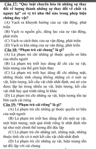 Câu 17: "Quy luật chuyển hóa từ những sự thay
đổi về lượng thành những sự thay đổi về chất và
ngược lại" có vị trí như thế nào trong phép biện
chứng duy vật?
(A) Vạch ra khuynh hướng của sự vận động, phát
triển
(B) Vạch ra nguồn gốc, động lực của sự vận động,
phát triên
(C) Vạch ra cách thức của sự vận động, phát triển
(D) Vạch ra khả nǎng của sự vận động, phát triên
Câu 18: *Phạm trù cái chung" là gì?
(A) Là phạm trù chỉ những gì thuộc quyên sở hữu
của nhiều người
(B) Là phạm trù triết học dùng để chỉ các sự vật,
hiện tượng của thể giới hiện thực
(C) Là phạm trù triết học dùng để chỉ những mặt,
những thuộc tính chung không những có ở một sự
vật, hiện tượng, kết câu vật chất nhất định, mà nó còn
được lặp lại trong nhiêu sự vật, hiện tượng, kết cấu
vật chất hay quá trình riêng lẻ khác
(D) Là phạm trù chỉ những sự vật, hiện tượng tồn tại
bên cạnh cái riêng
Câu 19: *Pham trù cái riêng" là gì?
(A) Là phạm trù chỉ những gì thuộc quyên sở hữu
của một người
(B) Là phạm trù triết học dùng để chỉ một sự vật,
một hiện tượng, một quá trình riêng lẻ nhât định tôn
tại như một chỉnh thể tương đối độc lập
(C) Là phạm trù chỉ những nét., những mặt, những
thuộc tính chỉ có ở một kết câu vật chật nhật định
(D) Là phạm trù chỉ những sự vật , hiện tượng tôn
tại đối lập với cái chung