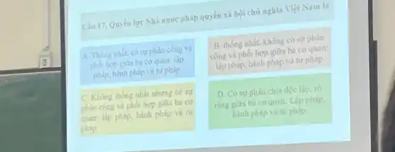 Câu 17. Quyền lực Nhà nước pháp quyền xã hội chủ nghĩa Việt Nam là
A. Thống nhất, có sự phân công và
phối hợp giữa ba cơ quan: lập
pháp, hành pháp và tư pháp
B. thống nhất, không có sự phân
công và phối hợp giữa ba cơ quan:
lập pháp, hành pháp và tư pháp
C. Không thống nhất nhưng có sự
phân công và phối hợp giữa ba cơ
quan: lập, pháp, hành pháp và tư
pháp
D. Có sự phân chia độc lập, rồ
ràng giữa ba cơ quan: Lập pháp,
hành pháp và tư pháp