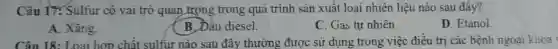 Câu 17. Sulfur có vai trò quan trọng trong quá trình sản xuất loại nhiên liệu nào sau đây?
A. Xǎng.
B. Dầu diesel.
C. Gas tự nhiên.
D. Etanol.
Cân 18: Loại hơn chất sulfur nào sau đây thường được sử dụng trong việc điều trị các bệnh ngoại