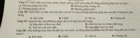 Câu 17: Tách chất màu thực phẩm thành những chất màu riêng thì dùng phương pháp nào sau đây?
A. Phương pháp kết tinh.
B. Phương pháp chưng cât.
D. Phương pháp chiết.
C. Phương pháp sắc kí.
Câu 18: Tách biệt và tinh chế tinh dầu cam từ vỏ cam ta dung phương pháp nào sau đây? Chỉnh lại giãn
dòng
A. Kết tinh.
B. Chiết.
C. Sắc kí.
D. Chưng cất.
Câu 19 : Nguyên tắc của phương pháp sắc kí là dựa trên khả nǎng
A. hấp phụ và hoà tan chất.
B. chất khí bay hơi khác chất lỏng.
C. hoà tan của các chất.
D. trạng thái của các chất.
Câu 20: Nếu không may làm đổ dầu ǎn vào nước, ta dùng phương pháp nào để tách riêng dấu ǎn ra khỏi
nước?
A. Kết tinh.
B. Chiết.
C. Sắc kí.
D. Chưng cất.