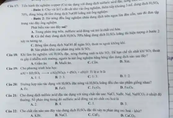 Câu 17: Tiến hành thí nghiệm copper (Cu)
tác dụng với dung dịch sulfuric aicd đặc, nông theo
- Bước 1: Cho vài lá Cu đã cắt nhỏ vào ống nghiệm.thêm tiếp khoảng 3 mL dung dịch
H_(2)SO_(4)
70%  dùng bông đã tầm dung dịch NaOH loãng nút ống nghiệm.
- Bước 2: Hơ nóng đều ống nghiệm chứa dung dịch trên ngọn lửa đèn cồn.sau đó đun tập
trung vào đáy ống nghiệm.
Phát biểu nào sau đây sai?
A. Trong phản ứng trên, sulfuric acid đóng vai trò là chất oxi hóa.
B. Có thể thay dung dịch H_(2)SO_(4)70%  bằng dung dịch H_(2)SO_(4)
loãng thì hiện tượng ở bước 2
xảy ra tương tựr.
C. Bông tẩm dung dịch NaOH để ngǎn SO_(2) thoát ra ngoài không khí.
D. Sản phẩm khử của phản ứng trên là SO_(2)
Câu 18: Khi làm thí nghiệm với H_(2)SO_(4) đặc, nóng thường sinh ra khi SO_(2) Để hạn chế tốt nhất khí SO_(2) thoát
ra gây ô nhiễm môi trường, người ta nút ống nghiệm bằng bông tắm đung dịch nào sau đây?
A. Giấm ǎn.
B. Muối ǎn.
C. Cồn.
D. Xút
Câu 19: Cho phương trình hóa học:
aAl+bH_(2)SO_(4)arrow cAl_(2)(SO_(4))_(3)+dSO_(2)+cH_(2)O Tỉ lệ a: b là
D. 1:2
A. 1:1
B. 2:3
1:3
Câu 20: Trường hợp nào tác dụng với H_(2)SO_(4) đặc nóng và H_(2)SO_(4) loãng đều cho sản phẩm giống nhau?
A. Fe.
B. FeO.
C. Fe_(2)O_(3)
D. Fe_(3)O_(6)
Câu 21: Cho dung dịch sulfuic acid đặc tác dụng với từng chất rắn sau: NaCl NaBr, Nal, NaHCO_(3) ở nhiệt độ
thường. Số phản ứng trong đỏ sulfuric acid đóng vai trò chất oxi hoá là
A. 2.
B. 4.
C. 1.
D. 3.
Câu 22: Cho chất rắn nào sau đây vào dung dịch H_(2)SO_(4) đặc thì xảy ra phản ứng oxi hoá - khứ?
A. KBr.
B. NaCl.
C. CaF_(2)
D. CaCO_(3)