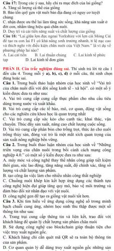 Câu 17: Trong các ý sau, hãy chỉ ra mục đích của lai giống?
A. Tǎng số lượng cá thể của giống
B. Bảo tôn quỹ gen vật nuôi bản địa đang có nguy cơ tuyệt
chủng
C. nhận được ưu thế lai làm tǎng sức sống, khả nǎng sản xuất ở
đời con, nhằm tǎng hiệu quả chǎn nuôi.
D. Duy trì và cải tiến nǎng suất và chất lượng của giống
Câu 18: "Lai giữa lợn đực ngoại Yorkshire với lợn cái Móng Cái
để tạo ra con lai F1 có khả nǎng sinh trưởng nhanh , tỉ lệ nạc cao
và thích nghi với điều kiện chǎn nuôi của Việt Nam." là ví dụ về
phương pháp lai nào?
A. Lai cải tiến
C. Lai kinh tế phức
B. Lai thuần chủng
D. Lai kinh tế đơn giản
PHÀN II. Câu trắc nghiệm đúng sai. Thí sinh trả lời từ câu 1
đến câu 4. Trong mỗi ý a), b),. c), d) ở mỗi câu, thí sinh chọn
đúng hoặc sai.
Câu 1. Trong buổi thảo luận nhóm của học sinh về "Vai trò
của chǎn nuôi đối với đời sống kinh tế - xã hội". có một số ý
kiến được đưa ra như sau:
A. Vai trò cung cấp cung cấp thực phẩm cho nhu cầu tiêu
dùng trong nước và xuất khẩu.
B. Vai trò cung cấp các tế bào , mô, cơ quan, động vật sống
cho các nghiên cứu khoa học là quan trọng nhât
C. Vai trò cung cấp sức kéo cho canh tác, khai thác , vận
chuyển. Thúc đẩy sản xuất, nâng cao chất lượng cuộc sống.
D. Vai trò cung cấp phân bón cho trồng trọt, thức ǎn cho nuôi
trồng thủy sản, đóng vai trò là một mắt xích quan trọng của
sản xuất nông nghiệp bền vững.
Câu 2. Trong buổi thảo luận nhóm của học sinh về "Những
triển vọng của chǎn nuôi trong bối cảnh cách mạng công
nghiệp 4.0.'' có một số ý kiến được đưa ra như sau:
A. máy móc và công nghệ thay thế nhân công giúp tiết kiệm
thời gian, sức lao động, tǎng nǎng suất,độ chính xác, tǎng sô
lượng và chất lượng sản phâm.
B. tạo công ǎn việc làm cho nhiều nhân công thất nghiệp
C. Chuồng nuôi khép kín kết hợp ứng dụng các thành tựu
công nghệ hiện đại giúp tǎng quy mô,, bảo vệ môi trường và
đảm bảo đối xử nhân đạo với vật nuôi.
D. công nghệ gen để tạo ra giống vật nuôi tốt hơn.
Câu 3. Khi tìm hiểu về ứng dụng công nghệ số trong minh
bạch chuỗi cung ứng.nhóm học sinh thu thập được một số
thông tin như sau:
A. Trang trại cung cấp thông tin và liên kết, trao đổi với
khách hàng để quản lý chất lượng sản phẩm chǎn nuôi
B. Sử dụng công nghệ cao blockchain giúp thuận tiện cho
việc truy xuất nguồn gốC.
C. Khách hàng chỉ cần quét mã QR sẽ ra toàn bộ thông tin
của sản phẩm.
D. Cơ quan quản lý dễ dàng truy xuất nguồn gốc những sản