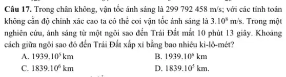 Câu 17. Trong chân không, vận tốc ánh sáng là 299792458m/s; với các tính toán
không cần độ chính xác cao ta có thể coi vận tốc ánh sáng là 3.10^8m/s. Trong một
nghiên cứu, ánh sáng từ một ngôi sao đến Trái Đất mất 10 phút 13 giây . Khoảng
cách giữa ngôi sao đó đến Trái Đất xấp xi bằng bao nhiêu ki-lô-mét?
A 1939.10^5km
B. 1939.10^6km
c 1839.10^6km
D 1839.10^5km.