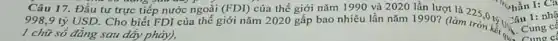Câu 17. Đầu tư trực tiếp nước ngoài (FDI)
998,9 tỷ USD . Cho biết FDI của thế giới nǎm 2020 gấp bao nhiêu lần nǎm 1990? (làm tròn kể U,
1 chữ số đằng sau dãy phảy),
của thế giới nǎm 1990 và 2020 lần lượt là 225 ", hần I: Câ ", hần I: Cá
Cung c