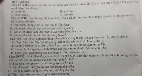 Câu 17 (VD)
: Giá trị ưu việt và tính nhân vǎn của vǎn minh Ân Độ thể hiện qua việc lan toả giá trị vǎn
minh bằng con đường
A. chinh trị.
B. quân sự.
HIÊU (không)
C. chiến tranh
D. hoà bình.
Câu 18 (VD)
: Cư dân Ấn Độ thời kì cô - trung đại đã sáng tạo nhiều thành tựu vǎn minh rực rỡ và có
ảnh hưởng lớn đến
A. vǎn minh Đông Nam Á., đặc biệt là Việt Nam.
B. vǎn minh châu A , đặc biệt là Lào và Campuchia.
C. vǎn minh nhân loại, đặc biệt là vǎn minh Đông Nam Á.
D. vǎn minh châu A , đặc biệt là Đông Nam A.
Câu 19 (VD) . Nhận định nào đúng về ý nghĩa những thành tựu của vǎn minh Ấn Độ đạt được?
A. Góp phần thúc đây chế độ phong kiến ra đời sớm nhất ở phương Đông.
B. Là mối liên hệ vê tri thức khoa học __ giữa phương Đông và phương Tây.
C. Là minh chứng cho sự ảnh hưởng của nền vǎn minh này đôi với châu Au.
D . Đóng góp quan trọng vào kho tàng tri thức của nhân loại.
Câu 20(VD) . Chữ Phạn được hoàn thiện và phô biến dưới thời Gúp-ta (Gupta)đã ảnh hưởng sâu sắc
thế nào đối với sự lan tỏa của nên vǎn minh Ân Độ?
A. Tạo điều kiện truyền bá các tôn giáo của Ấn Độ.
B. Tạo điều kiện chuyên tải vǎn hóa trong nhân dân.
C. Tạo điều kiện truyền bá vǎn học, vǎn hóa Ấn Độ.
D. Thúc đây vǎn hóa Ân Độ phát triên mạnh mẽ.