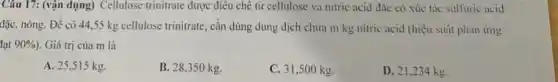 Câu 17: (vận dụng)Cellulose trinitrate được điều chê từ cellulose và nitric acid đặc có xúc tác sulfuric acid
đặc, nóng. Để có 44,55 kg cellulose trinitrate, cần dùng dung dịch chứa m kg nitric acid (hiệu suất phan ứng
lạt 90% ) . Giá trị của m là
A. 25,515 kg
B. 28,350 kg.
C. 31,500 kg.
D. 21,234 kg.