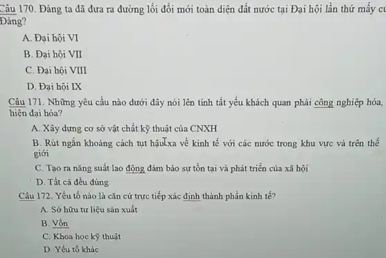 Câu 170. Đảng ta đã đưa ra đường lối đối mới toàn diện đất nước tại Đại hội lần thứ mây ci
Đảng?
A. Đại hội VI
B. Đại hội VII
C. Đại hội VIII
D. Đại hội IX
Câu 171. Những yêu cấu nào dưới đây nói lên tính tất yếu khách quan phải công nghiệp hóa,
hiện đại hóa?
A. Xây dựng cơ sở vật chất kỹ thuật của CNXH
B. Rút ngǎn khoảng cách tụt hậuLxa về kinh tế với các nước trong khu vực và trên thế
giới
C. Tạo ra nǎng suất lao động đảm bảo sự tồn tại và phát triển của xã hội
D. Tất cả đều đúng
Câu 172. Yếu tố nào là cǎn cứ trực tiếp xác định thành phần kinh tế?
A. Sở hữu tư liệu sản xuất
B. Vốn
C. Khoa học kỳ thuật
D. Yếu tố khác