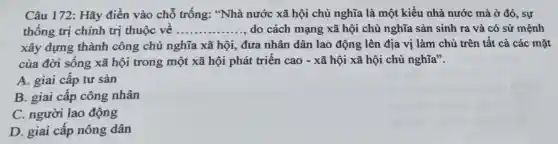 Câu 172: Hãy điền vào chỗ trống: "Nhà nước xã hội chủ nghĩa là một kiểu nhà nước mà ở đó., sự
thống trị chính trị thuộc về __ do cách mạng xã hội chủ nghĩa sản sinh ra và có sứ mệnh
xây dựng thành công chủ nghĩa xã hội, đưa nhân dân lao động lên địa vị làm chủ trên tất cả các mặt
của đời sống xã hội trong một xã hội phát triển cao - xã hội xã hội chủ nghĩa".
A. giai cấp tư sản
B. giai cấp công nhân
C. người lao động
D. giai cấp nông dân