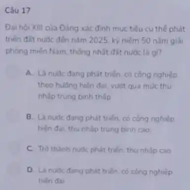 Câu 17
Đai hội XIII của Đẳng xác đinh muc tiêu cu thể phát
triển đất nước đến nǎm 2025, kỳ niềm 50 nǎm giải
phóng miền Nam, thống nhất đất nước là qi?
A. Là nuóc đang phát triển, có công nghiệp
theo hudng hiện đai vuot qua mức thu
nhập trung bình thấp
B. Là nude dang phát triển, có công nghiệp
hiện đai, thu nhấp trung bình cao;
C. Trò thành nude phát triển, thu nhấp cao
D. Là nude dang phát triển, có công nghiệp
hiện đai