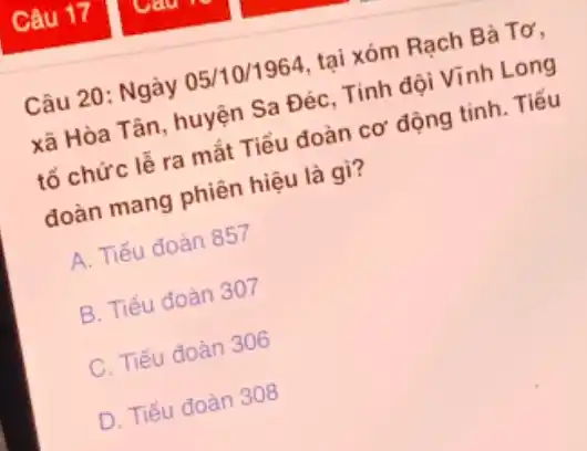 Câu 17
Câu 20: Ngày 05/10/1964, tại xóm Rạch Bà Tơ,
xã Hòa Tân, huyện Sa Đéc, Tinh đội Vĩnh Long
tố chức lễ ra mắt Tiểu đoàn cơ động tinh. Tiểu
đoàn mang phiên hiệu là gì?
A. Tiểu đoàn 857
B. Tiểu đoàn 307
C. Tiểu đoàn 306
D. Tiểu đoàn 308