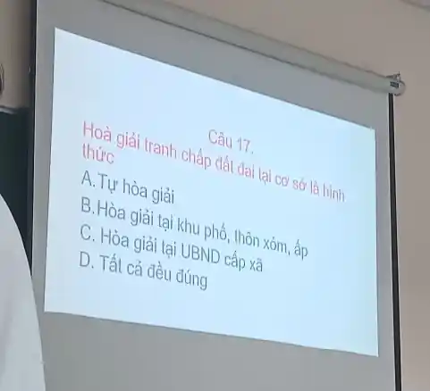 Câu 17.
Hoà giải tranh chấp đất đai tại cơ sở là hình
thức
A. Tự hòa giải
B.Hòa giải tại khu phố, thôn xóm , ấp
C. Hòa giải tại UBND cấp xã
D. Tất cả đều đúng