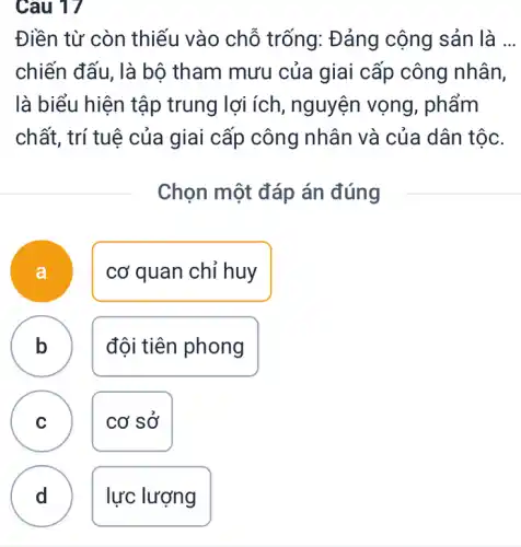 Câu 17
Điền từ còn thiếu vào chỗ trống: Đảng cộng sản là __
chiến đấu, là bộ tham mưu của giai cấp công nhân,
là biểu hiện tập trung lợi ích , nguyện vọng , phẩm
chất, trí tuệ của giai cấp công nhân và của dân tộc.
Chọn một đáp án đúng
a
cơ quan chỉ huy
b
B
đội tiên phong
C
cơ sở
D
lực lượng