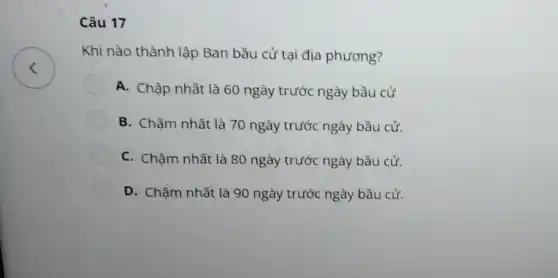 Câu 17
Khi nào thành lập Ban bầu cử tại địa phương?
A. Chập nhất là 60 ngày trước ngày bầu cử
B. Chậm nhất là 70 ngày trước ngày bầu cử.
C. Chậm nhất là 80 ngày trước ngày bầu cử.
D. Chậm nhất là 90 ngày trước ngày bầu cử.