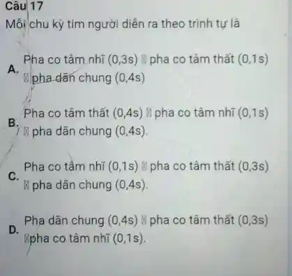 Câu 17
Mỗi chu kỳ tim người diễn ra theo trình tự là
A.
Pha co tâm nhĩ (0,3s) li pha co tâm thất (0,1s)
pha dãn chung (0,4s)
B.
Pha co tâm thất (0,4s) M pha co tâm nhĩ (0,1s)
B pha dãn chung (0,4s)
C.
Pha co tâm nhĩ (0,1s) li pha co tâm thất (0,3s)
B pha dãn chung (0,4s)
D.
Pha dãn chung (0,4s) pha co tâm thất (0,3s)
Rpha co tâm nhĩ (0,1s)