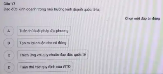 Câu 17
Đạo đức kinh doanh trong môi trường kinh doanh quốc tế là:
Chọn một đáp án đúng
Tuân thủ luật pháp địa phương A
B ) Tạo ra lợi nhuận cho cổ đông
C Thích ứng với quy chuẩn đạo đức quốc tế C
D Tuân thủ các quy định của WTO D