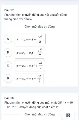 Câu 17
Phương trình chuyển động của vật chuyển động
thẳng biến đổi đều là
Chọn một đáp án đúng
A n
x=x_(o)+v_(o)t+(at^3)/(2)
B )
x=x_(o)+v_(o)t+(at^2)/(2)
C )
x=x_(0)+v_(o)t^2+(at)/(2)
D v
x=x_(o)+v_(o)t+(at)/(2)
Câu 18
Phương trình chuyển động của một chất điểm x=10
-8t-2t^2 .Chuyển động của chất điểm là
Chọn một đáp án đúng