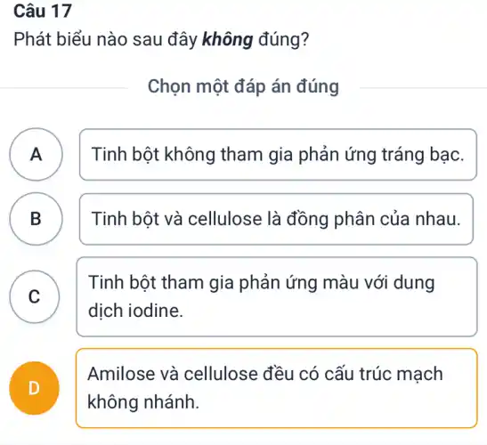 Câu 17
Phát biểu nào sau đây không đúng?
Chọn một đáp án đúng
A )
Tinh bột không tham gia phản ứng tráng bạc.
B )
Tinh bột và cellulose là đồng phân của nhau.
C
Tinh bột tham gia phản ứng màu với dung
dịch iodine.
D
Amilose và cellulose đều có cấu trúc mạch
không nhánh.