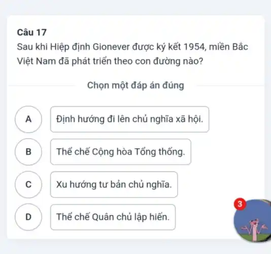 Câu 17
Sau khi Hiệp định Gionever được ký kết 1954, miền Bắc
Việt Nam đã phát triển theo con đường nào?
Chọn một đáp án đúng
A ) Định hướng đi lên chủ nghĩa xã hôi.
B Thể chế Cộng hòa Tổng thống. B
C ) Xu hướng tư bản chủ nghĩa.
D Thể chế Quân chủ lập hiến.