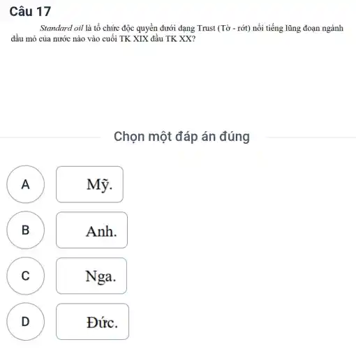 Câu 17
Standard oil là tổ chức độc quyền dưới dạng Trust (Tacute (o)- racute (o)t) nổi tiếng lũng đoạn ngành
dầu mỏ của nước nào vào cuối TK XIX đầu TK XX?
Chọn một đáp án đúng
A Mỹ.
A
B
Anh.
A
C
Nga.
D
D
Đức.