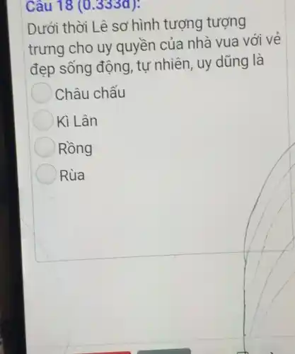 Câu 18 (0 .3330 ):
Dưới thời Lê sơ hình tượng tượng
trưng cho uy quyền của nhà vua với vẻ
đẹp sống động, tự nhiên , uy dũng là
Châu chẫu
Kì Lân
Rồng
Rùa