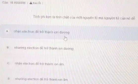 Câu: 18 1565599 A Báo loi
Tính phi kim là tinh chất của một nguyên tô mà nguyên tử của nó dê
A nhận electron để trở thành ion dương
B nhường electron để trở thành ion dương.
nhân electron đề trò thành ion âm
D nhường electron để trở thành ion âm