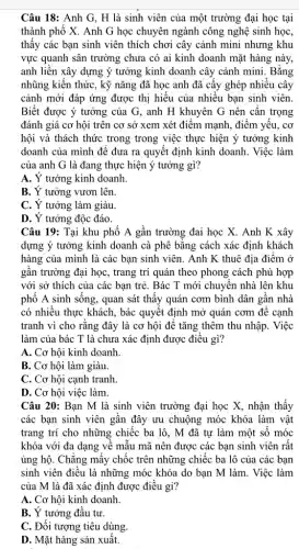 Câu 18: Anh G , H là sinh viên của một trường đại học tại
thành phố X. Anh G học chuyên ngành công nghệ sinh học,
thấy các bạn sinh viên thích chơi cây cảnh mini nhưng khu
vực quanh sân trường chưa có ai kinh doanh mặt hàng này,
anh liền xây dựng ý tưởng kinh doanh cây cảnh mini. Bằng
nhũng kiến thức, kỹ nǎng đã học anh đã cấy ghép nhiều cây
cảnh mới đáp ứng được thị hiếu của nhiều bạn sinh viên.
Biết được ý tưởng của G, anh H khuyên G nên cân trọng
đánh giá cơ hội trên cơ sở xem xét điểm mạnh, điểm yêu, cơ
hội và thách thức trong trong việc thực hiện ý tưởng kinh
doanh của mình để đưa ra quyết định kinh doanh. Việc làm
của anh G là đang thực hiện ý tưởng gì?
A. Ý tưởng kinh doanh.
B. Y tưởng vươn lên.
C. Y tưởng làm giàu.
D. Ý tưởng độc đáo.
Câu 19: Tại khu phố A gần trường đai học X. Anh K xây
dựng ý tưởng kinh doanh cà phê bằng cách xác định khách
hàng của mình là các bạn sinh viên . Anh K thuê địa điểm ở
gần trường đại học , trang trí quán theo phong cách phù hợp
với sở thích của các bạn trẻ. Bác T mới chuyên nhà lên khu
phố A sinh sống., quan sát thấy quán cơm bình dân gần nhà
có nhiều thực khách , bác quyết định mở quán cơm để cạnh
tranh vì cho rằng đây là cơ hội để tǎng thêm thu nhập. Việc
làm của bác T là chưa xác định được điều gì?
A. Cơ hội kinh doanh.
B. Cơ hội làm giàu.
C. Cơ hội cạnh tranh.
D. Cơ hội việc làm.
Câu 20: Bạn M là sinh viên trường đại học X, nhận thấy
các bạn sinh viên gân đây ưu chuộng móc khóa làm vật
trang trí cho những chiếc ba lô, M đã tự làm một số móc
khóa với đa dạng vê mẫu mã nên được các bạn sinh viên rất
ủng hộ. Chǎng mấy chốc trên những chiếc ba lô của các bạn
sinh viên điều là những móc khóa do bạn M làm. Việc làm
của M là đã xác định được điều gì?
A. Cơ hội kinh doanh.
B. Ý tưởng đầu tư.
C. Đối tượng tiêu dùng.
D. Mặt hàng sản xuât.