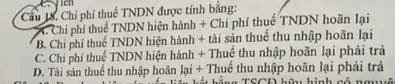 Cấu 18. Chi phí thuế TNDN được tính bǎng:
<<.Chi phí thuê
B. Chi phí thuê
TNDN hif n ianl + Chisin thue ThundiphoanlaiTivDNHien hanh+taisinthue^tthundiphoanlai
C. Chi phí thuê
TNDN Nien hanh + Thue thu nhahat (a)p hoan lai phai trahat (a)
D. Tài sản thuế th unhhat (a)p hohat (a)n lai + Thuhat (e) thu nhahat (a)p hohat (a)n lai phai tra