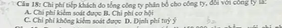 Câu 18: Chi phí tiếp khách do tổng công ty phân bó cho công ty, đôi với công ty là:
A. Chi phí kiểm soát được B. Chi phí cơ hội
C. Chi phí không kiêm soát được D . Định phí tuỳ ý