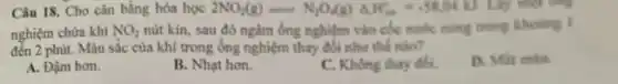 Câu 18. Cho cân bằng hóa học 2NO_(4)(g)=N_(2)O(g)Delta H_(3)=-58000 Lấy một ông
nghiệm chửa khi NO_(2) nút kín, sau đỏ ngâm ống nghiệm vào cốc nước móng trong khoding I
đến 2 phút. Màu sắc của khí trong ống nghiệm thay đổi nhur the ndo?
D. Mất min
A. Đậm hơn.
B. Nhạt hơn.
C. Không thay đối.