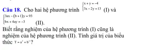 Câu 18. Cho hai hệ phương trình
 ) x+y=-4 3x-2y=13 
(I) và
 ) 3ax-(b+1)y=93 bx+4ay=-3 
Biết rǎng nghiệm của hệ phương trình (I) cũng là
nghiệm của hệ phương trình (II) . Tính giá trị của biêu
thức T=a^2+b^2 ?