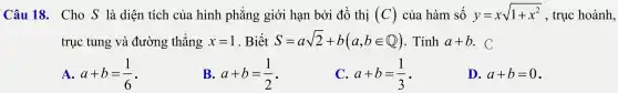 Câu 18 . Cho S là diện tích của hình phẳng giới hạn bởi đồ thị (C) của hàm số y=xsqrt (1+x^2) , trục hoành,
trục tung và đường thẳng x=1 . Biết S=asqrt (2)+b(a,bin Q) . Tính a+b . C
A. a+b=(1)/(6) -
B. a+b=(1)/(2) -
C. a+b=(1)/(3) -
D. a+b=0