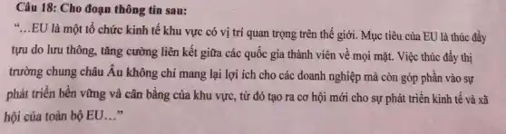 Câu 18: Cho đoạn thông tin sau:
"...EU là một tổ chức kinh tế khu vực có vị trí quan trọng trên thế giới. Mục tiêu của EU là thúc đầy
tựu do lưu thông., tǎng cường liên kết giữa các quốc gia thành viên về mọi mặt. Việc thúc đẩy thị
trường chung châu Âu không chỉ mang lại lợi ích cho các doanh nghiệp mà còn góp phần vào sự
phát triển bền vững và cân bằng của khu vực, từ đó tạo ra cơ hội mới cho sự phát triển kinh tế và xã
hội của toàn bộ EU __