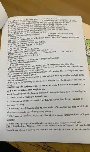 Câu 18: Cân cứ nào sau đây không là một trong các cân cứ để phân loại vật nuôi
A. Nguốn gốc B. Muc dich sử dụng
C. độc điểm hình thái D. đạc tính sinh vật học
Câu19: Các công nghệ sinh học được ứng dụng trong nhân giống vật nuôi bao gồm?
A. Thu tinh nhân tạo,thụ tinh trong ống nghiệm, cây truyền phối, nhân bán vô tinh.
B. Thu tinh nhân tạo,thụ tinh trong ống nghiệm, cây truyền phôi, nuôi cấy gen
C. Thu tinh nhân tạo, thụ tinh trong ông nghiệm, cây truyền phối, nhân bán gen
D. Thu tinh nhân tạo,thụ tinh trong ống nghiệm,cấy truyền phối, cây truyền ADN.
__ Nhược điểm của chọn lọc bằng bộ gen là gì?
A. de dàng chọn được tính trạng mong muốn
C. độ chính xác cao
B. thời gian chon lọc nhanh chóng
D. chi phí cao
Câu 21: Lợn I, Gà Đông Tảo, Bò BBB , Gà ISA Brown Vịt Bầu, lợn Yorkshire. Những con vật
thuộc nhóm vật nuôi chuyên dụng là?
A. Vịt Bầu, lợn Yorkshire; Gà Đông Tảo,Bò BBB.
B. Lợn 1, Gà Đông Tảo, Bò BBB, Gà ISA Brown
C. Vịt Bầu, lợn Yorkshire
D. Gà Đông Tào,Bò BBB, Gà ISA Brown
Câu 22: Nhóm động vật nào dưới đây là vật nuôi thuần hóa
A. chó, mèo, trâu
B. sư từ, hồ, báo
C. gấu, khi, hươu
D. nai, vượn, trǎn
Câu 23: Hạn chế của chǎn thả tự do là gì?
A. mức đầu tư thấp
B. tận dụng được nguồn thức ǎn tự nhiên và phụ phẩm nông nghiệp
C. nǎng suất thấp hiệu quả kinh tế thấp
D. ít gây ô nhiễm môi trường
Câu 24: Điểm giống nhau giữa mô hình chǎn nuôi bền vững và chǎn nuôi thông minh.
A. Tập trung vào việc sử dụng công nghệ để tối ưu hoá quy trình sản xuất,tǎng cường hiệu suất
và giảm thiếu tác động tiêu cực đến môi trường.
B. tập trung vào việc tối ưu quy trình sản xuất, giảm thiểu tác động đến môi trường và tǎng cường
trách nhiệm xã hội của doanh nghiệp.
C. đề cao việc sử dụng nguồn tài nguyên tự nhiên một cách bền vững, đảm bảo sự phát triển bền
vững của ngành chǎn nuôi
D. chú trọng đến quy trình đóng gói, vận chuyển và bảo quản sản phẩm để đảm bảo chất lượng và
an toàn.
PHÀN II. Câu trắc nghiệm đúng sai. Thí sinh trả lời từ câu 1 đến câu 4. Trong mỗi ý a),b),
c), d) ở mỗi câu,thí sinh chọn đúng hoặc sai.
Câu 1. Trong buổi thảo luận nhóm của học sinh về "Vai trò của chǎn nuôi đối với đời sống kinh
tế - xã hội". có một số ý kiến được đưa ra như sau:
A. Vai trò cung cấp sức kéo cho canh tác, khai thác,vận chuyển. Thúc đẩy sản xuất, nâng cao
chất lượng cuộc sống.
B. Vai trò cung cấp phân bón cho trồng trọt, thức ǎn cho nuôi trồng thủy sản đóng vai trò là một
mắt xích quan trọng của sản xuất nông nghiệp bền vững.
C. Vai trò cung cấp các tế bào,mô, cơ quan, động vật sống cho các nghiên cứu khoa học là quan
trọng nhất
D. Vai trò cung cấp cung cấp thực phẩm cho nhu cầu tiêu dùng trong nước và xuất khẩu.
Câu 2. Trong buổi hoạt động ngoại khoá của một nhóm học sinh tại Trang trại chǎn nuôi Bò sữa
Vinamilk, cán bộ quản lí trang trại cho nhóm học sinh thảo luận về chủ đề "Vì sao mô hình chǎ