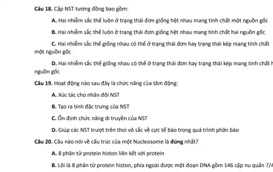 Câu 18. Cặp NST tương đồng bao gồm:
A. Hai nhiễm sắc thể luôn ở trạng thái đơn giống hệt nhau mang tính chất một nguồn gốc
B. Hai nhiễm sắc thể luôn ở trạng thái đơn giống hệt nhau mang tính chất hai nguồn gốc
C. Hai nhiễm sắc thể giống nhau có thể ở trạng thái đơn hay trạng thái kép mang tính chất
một nguồn gốc
D. Hai nhiễm sắc thể giống nhau có thể ở trạng thái đơn hay trạng thái kép mang tính chất F
nguồn gốc
Câu 19. Hoạt động nào sau đây là chức nǎng của tâm động:
A. Xúc tác cho nhân đôi NST
B. Tạo ra tính đặc trưng của NST
C. ổn định chức nǎng di truyền của NST
D. Giúp các NST trượt trên thoi vô sắc về cực tế bào trong quá trình phân bào
Câu 20. Câu nào nói về cấu trúc của một Nucleosome là đúng nhất?
A. 8 phân tử protein histon liên kết với protein
B. Lõi là 8 phân tử protein histon , phía ngoài được một đoạn DNA gồm 146 cặp nu quấn 7/4