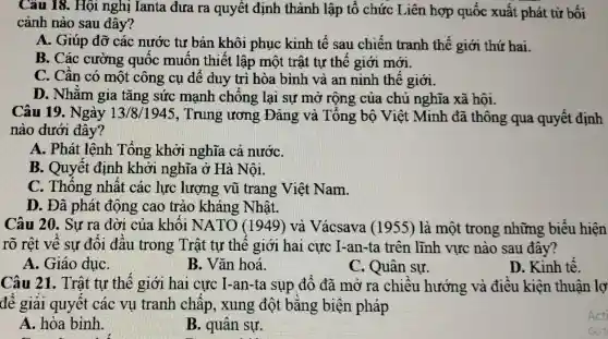 Câu 18. Hội nghị Ianta đưa ra quyết định thành lập tổ chức Liên hợp quốc xuất phát từ bối
cảnh nào sau đây?
A. Giúp đỡ các nước tư bản khôi phục kinh tế sau chiến tranh thế giới thứ hai.
B. Các cường quốc muôn thiết lập một trật tự thế giới mới.
C. Cân có một công cụ để duy trì hòa bình và an ninh thế giới.
D. Nhằm gia tǎng sức mạnh chông lại sự mở rộng của chủ nghĩa xã hội.
Câu 19. Ngày 13/8/1945 , Trung ương Đảng và Tông bộ Việt Minh đã thông qua quyết định
nào dưới đây?
A. Phát lệnh Tổng khởi nghĩa cả nướC.
B. Quyết định khởi nghĩa ở Hà Nôi.
C. Thông nhất các lực lượng vũ trang Việt Nam.
D. Đã phát động cao trào kháng Nhật.
Câu 20. Sự ra đời của khôi NATO (1949) và Vácsava (1955)là một trong những biểu hiện
rõ rệt về sự đôi đâu trong Trật tự thê giới hai cực I-an-ta trên lĩnh vực nào sau đây?
A. Giáo dụC.
B. Vǎn hoá.
C. Quân sự.
D. Kinh tê.
Câu 21. Trật tự thế giới hai cực I-an-ta sụp đô đã mở ra chiều hướng và điều kiện thuận lợ
để giải quyết các vụ tranh châp, xung đột bằng biện pháp
A. hòa bình.
B. quân sự.
Acti