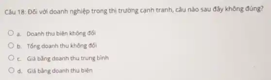 Câu 18: Đối với doanh nghiệp trong thị trường cạnh tranh, câu nào sau đây không đúng?
a. Doanh thu biên không đối
b. Tổng doanh thu không đối
c. Giá bằng doanh thu trung bình
d. Giá bằng doanh thu biên