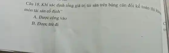 Câu 18. Khi xác định tổng giá trị tài sản trên bảng cân đối kế toán thì khoa
mòn tài sản cố định"
A. Được cộng vào
B. Được trừ đi