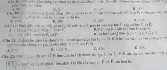 Câu 18: Một chất điểm đứng yên dưới tác dụng của 2lực F_(1)=6N,F_(2)=8N Đề hợp lực của chúng là 10N thì g
giữa 2 lực này bằng
A. 90^circ 
B. 60^circ 
D. 45^circ 
Câu 19: Ba lực có cùng độ lớn bằng 10N trong đó F_(1) và F_(2) hợp với nhau góc 60^circ  Lực F_(3) vuông góc mặt phí
chứa F_(1),F_(2) Hợp lực của ba lực này có độ lớn.
A. ISN.
B. 30N
C. 25N
D. 20N.
Câu 20: Phát biểu nào sau đây là đúng khi nói về mối quan hệ của hợp lực
overrightarrow (F) của hai lực overrightarrow (F)_(1) và overrightarrow (F)_(2)
A. F không bao giờ bằng F_(1) hoǎc F_(2)
B. F không bao giờ nhỏ hơn F_(1) hoặc F_(2)
C. F luôn luôn lớn hơn F_(1) và F_(2)
D. Ta luôn có hệ thức vert F_(1)-F_(2)vert leqslant Fleqslant F_(1)+F_(2)
Câu 21: Chất điểm chịu tác dụng của lực hai lực và độ lớn F_(2)=6N Biết hai lực này hợp với nhau góc 15
hợp lực của chúng có giá trị nhỏ nhất. Giá trị của F_(1) là
D. 5 N.
A. 2N.
B 4sqrt (3)N
C. 4 N.
Câu 22: Một lực có độ lớn 12 N được phân tích thành hai lực
overrightarrow (F)_(1) và overrightarrow (F)_(2) . Biết các lực tạo với nhau một g
(overrightarrow (F_(1),overrightarrow (F)_(2)))=150^circ  và F_(2) có giá trị lớn nhất. Độ lớn của các lực
overrightarrow (F)_(1) và overrightarrow (F)_(2) lần lượt là: